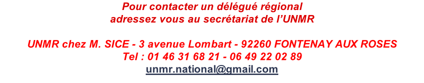 Pour contacter un délégué régional adressez vous au secrétariat de l’UNMR  UNMR chez M. SICE - 3 avenue Lombart - 92260 FONTENAY AUX ROSES Tel : 01 46 31 68 21 - 06 49 22 02 89 unmr.national@gmail.com
