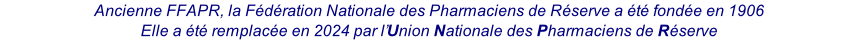 Ancienne FFAPR, la Fédération Nationale des Pharmaciens de Réserve a été fondée en 1906 Elle a été remplacée en 2024 par l’Union Nationale des Pharmaciens de Réserve